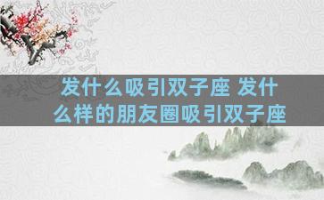 发什么吸引双子座 发什么样的朋友圈吸引双子座